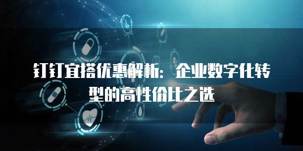 钉钉宜搭优惠解析:企业数字化转型的高性价比之选