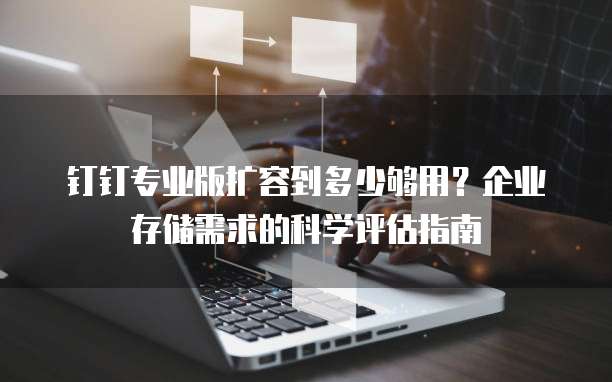 钉钉专业版扩容到多少够用?企业存储需求的科学评估指南