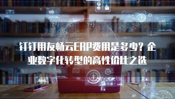 钉钉用友畅云ERP费用是多少?企业数字化转型的高性价比之选