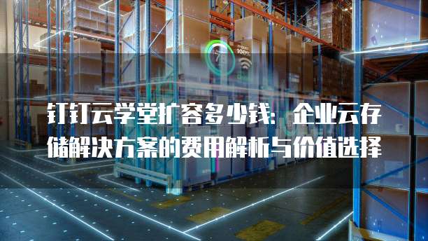 钉钉云学堂扩容多少钱：企业云存储解决方案的费用解析与价值选择