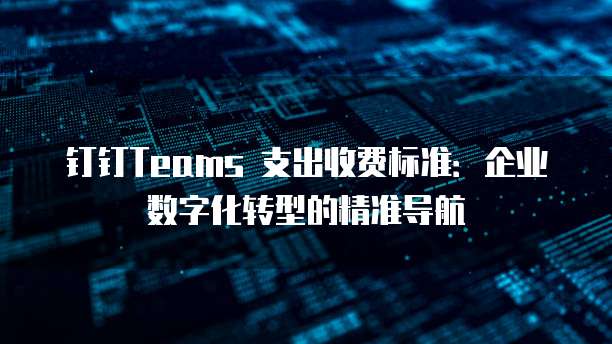 钉钉Teams 支出收费标准：企业数字化转型的精准导航