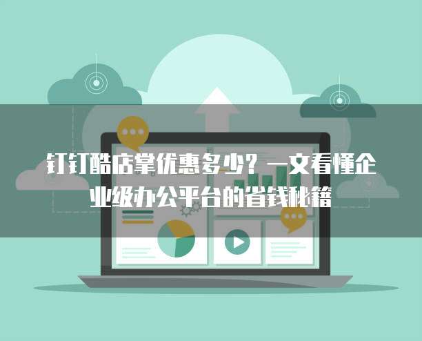 钉钉酷店掌优惠多少？一文看懂企业级办公平台的省钱秘籍