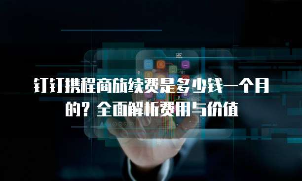 钉钉携程商旅续费是多少钱一个月的?全面解析费用与价值