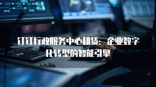 钉钉行政服务中心租赁:企业数字化转型的智能引擎