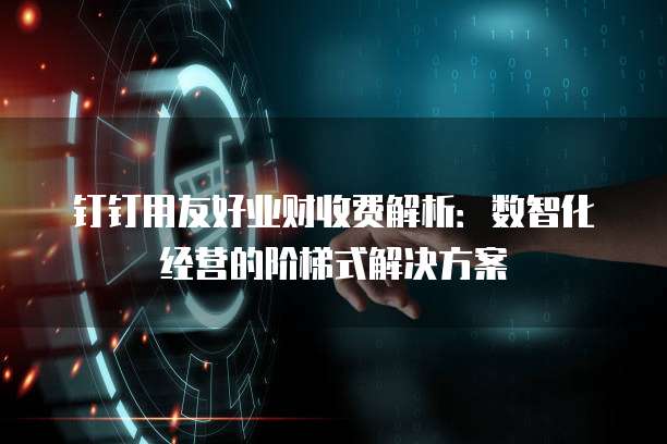 钉钉用友好业财收费解析:数智化经营的阶梯式解决方案