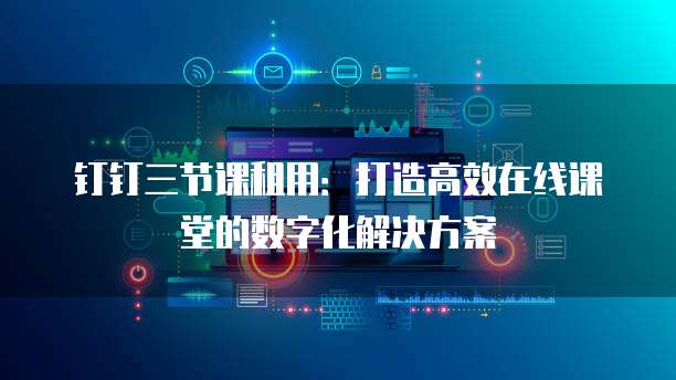 钉钉三节课租用:打造高效在线课堂的数字化解决方案