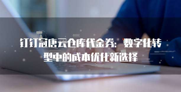 钉钉冠唐云仓库代金券:数字化转型中的成本优化新选择