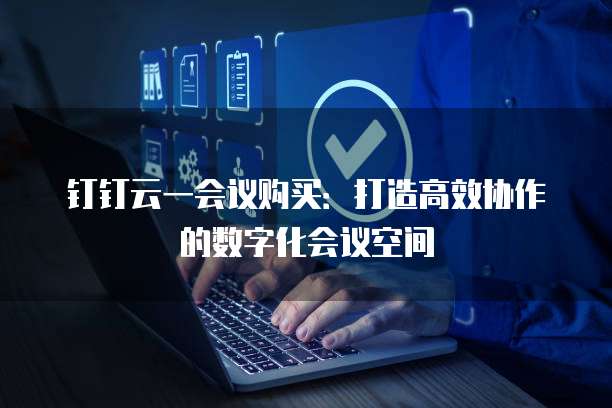钉钉云一会议购买：打造高效协作的数字化会议空间