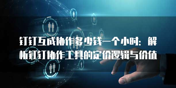 钉钉互成协作多少钱一个小时:解析钉钉协作工具的定价逻辑与价值