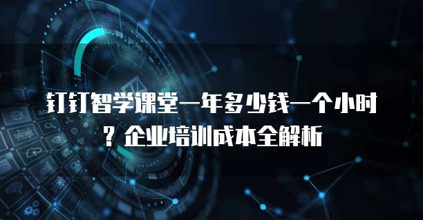 钉钉智学课堂一年多少钱一个小时?企业培训成本全解析