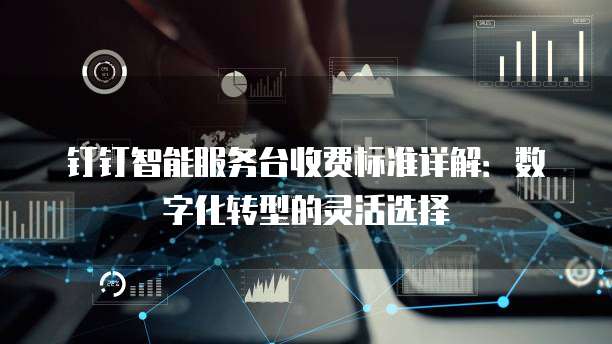 钉钉智能服务台收费标准详解：数字化转型的灵活选择