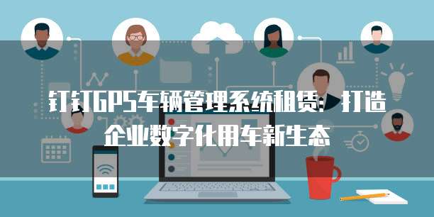 钉钉GPS车辆管理系统租赁:打造企业数字化用车新生态