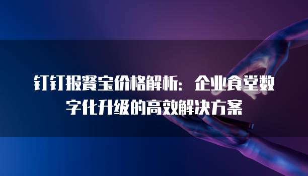 钉钉报餐宝价格解析：企业食堂数字化升级的高效解决方案