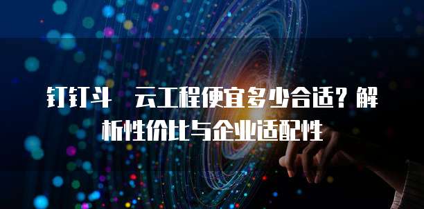 钉钉斗栱云工程便宜多少合适？解析性价比与企业适配性