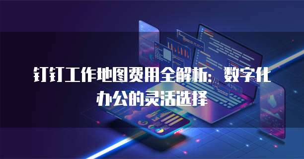 钉钉工作地图费用全解析:数字化办公的灵活选择