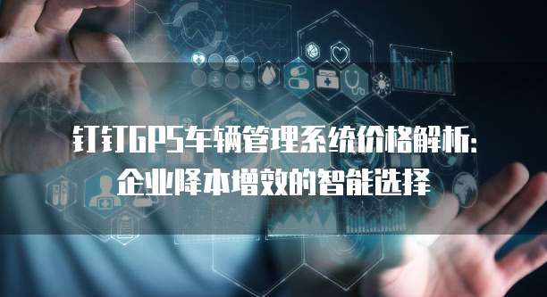 钉钉GPS车辆管理系统价格解析:企业降本增效的智能选择