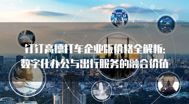 钉钉高德打车企业版价格全解析:数字化办公与出行服务的融合价值