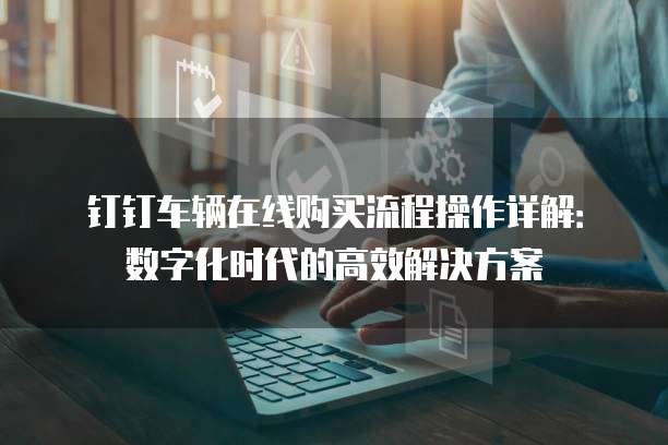 钉钉车辆在线购买流程操作详解:数字化时代的高效解决方案