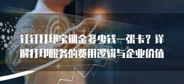钉钉打印宝佣金多少钱一张卡?详解打印服务的费用逻辑与企业价值