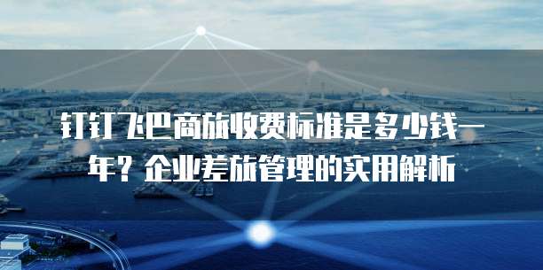 钉钉飞巴商旅收费标准是多少钱一年?企业差旅管理的实用解析