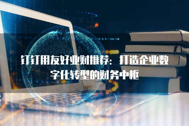 钉钉用友好业财推荐：打造企业数字化转型的财务中枢
