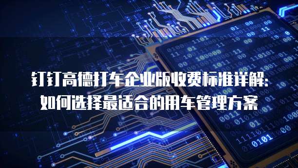 钉钉高德打车企业版收费标准详解：如何选择最适合的用车管理方案