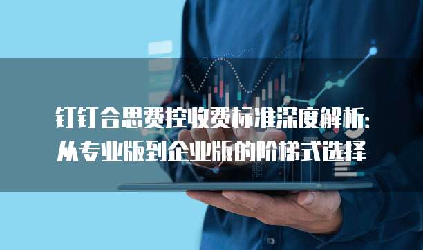 钉钉合思费控收费标准深度解析：从专业版到企业版的阶梯式选择