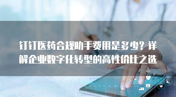 钉钉医药合规助手费用是多少?详解企业数字化转型的高性价比之选
