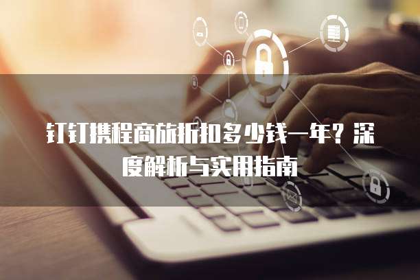 钉钉携程商旅折扣多少钱一年?深度解析与实用指南