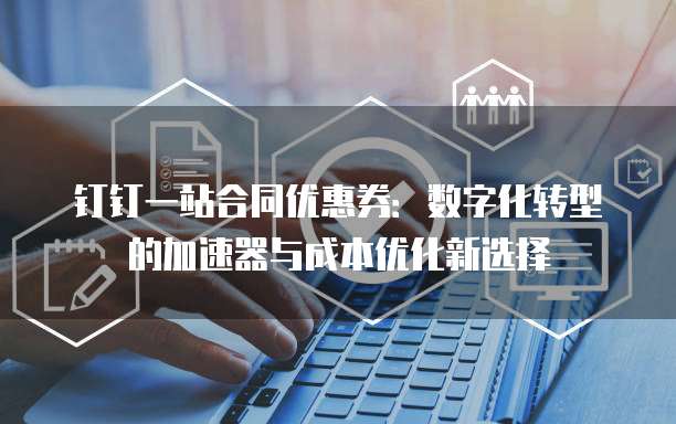 钉钉一站合同优惠券:数字化转型的加速器与成本优化新选择