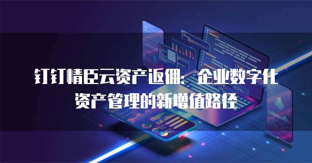 钉钉精臣云资产返佣:企业数字化资产管理的新增值路径