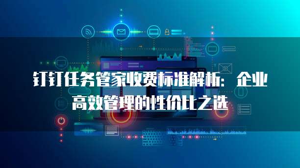 钉钉任务管家收费标准解析:企业高效管理的性价比之选