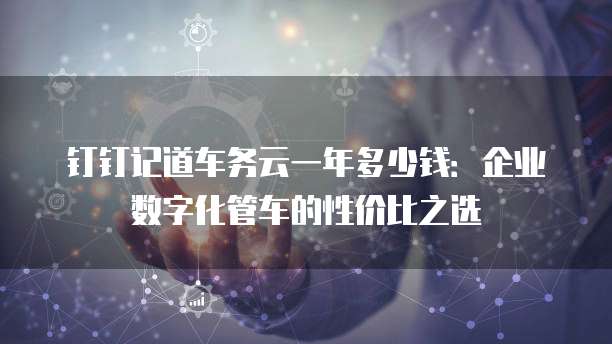 钉钉记道车务云一年多少钱:企业数字化管车的性价比之选
