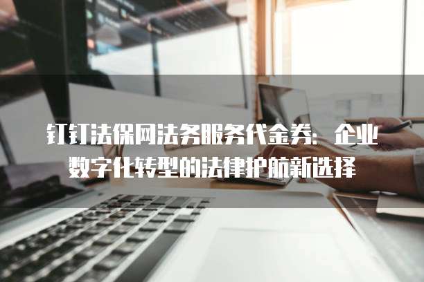 钉钉法保网法务服务代金券:企业数字化转型的法律护航新选择