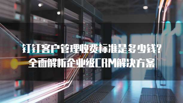 钉钉客户管理收费标准是多少钱?全面解析企业级CRM解决方案