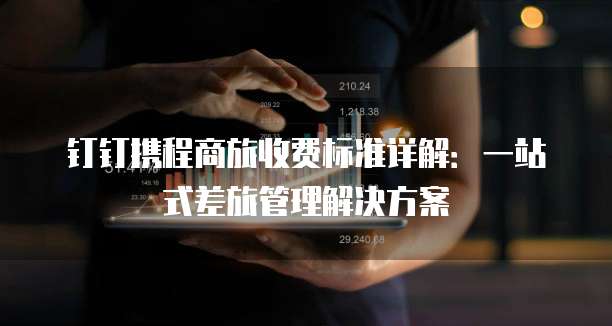 钉钉携程商旅收费标准详解:一站式差旅管理解决方案