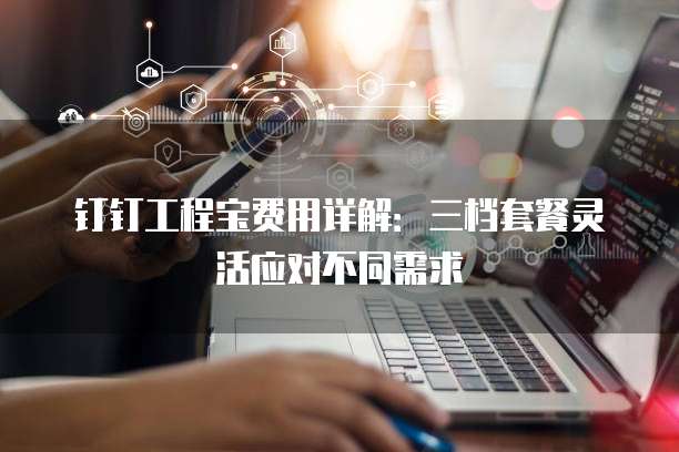 钉钉工程宝费用详解:三档套餐灵活应对不同需求