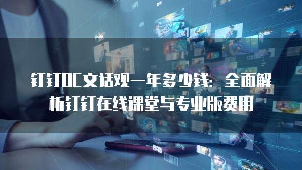 钉钉OC文话观一年多少钱:全面解析钉钉在线课堂与专业版费用