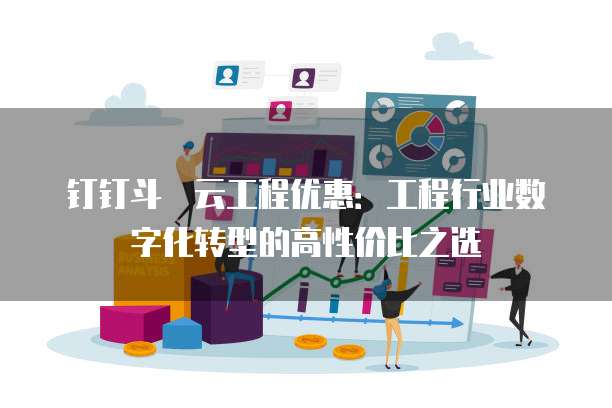 钉钉斗栱云工程优惠:工程行业数字化转型的高性价比之选
