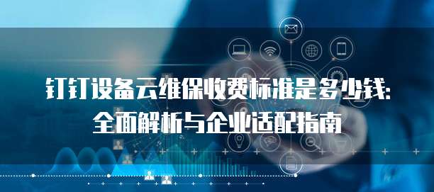 钉钉设备云维保收费标准是多少钱:全面解析与企业适配指南