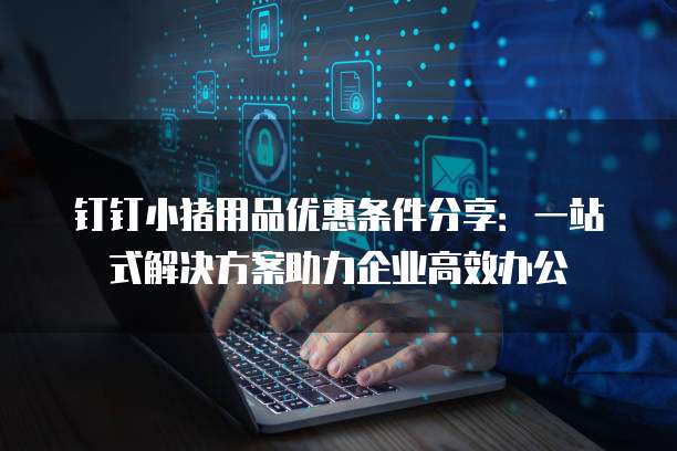 钉钉小猪用品优惠条件分享:一站式解决方案助力企业高效办公