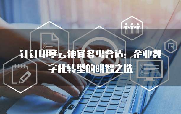 钉钉印章云便宜多少合适:企业数字化转型的明智之选