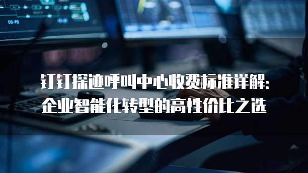 钉钉探迹呼叫中心收费标准详解:企业智能化转型的高性价比之选