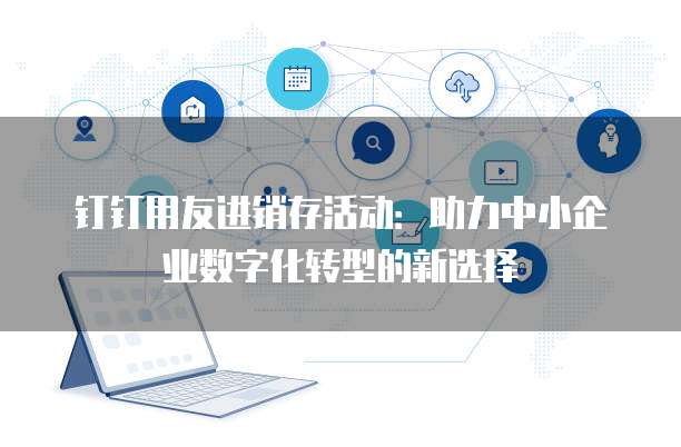 钉钉用友进销存活动:助力中小企业数字化转型的新选择