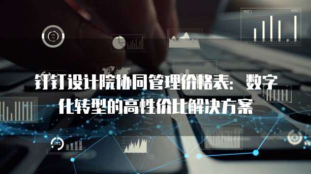 钉钉设计院协同管理价格表:数字化转型的高性价比解决方案
