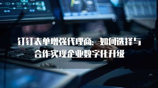 钉钉表单增强代理商：如何选择与合作实现企业数字化升级