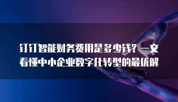 钉钉智能财务费用是多少钱？一文看懂中小企业数字化转型的最优解