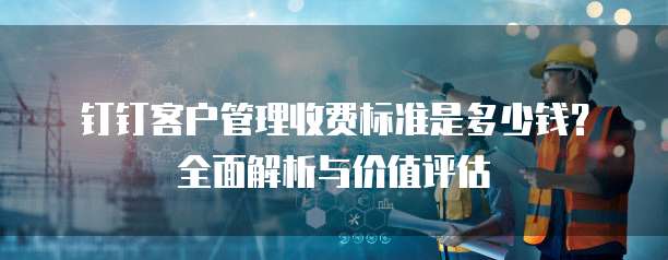 钉钉客户管理收费标准是多少钱？全面解析与价值评估