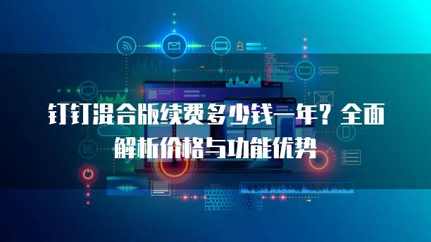 钉钉混合版续费多少钱一年?全面解析价格与功能优势