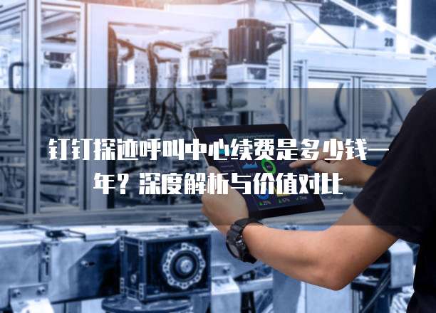 钉钉探迹呼叫中心续费是多少钱一年?深度解析与价值对比